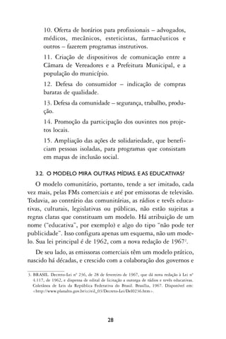 10. Oferta de horários para profissionais – advogados,
        médicos, mecânicos, esteticistas, farmacêuticos e
        outros – fazerem programas instrutivos.
        11. Criação de dispositivos de comunicação entre a
        Câmara de Vereadores e a Prefeitura Municipal, e a
        população do município.
        12. Defesa do consumidor – indicação de compras
        baratas de qualidade.
        13. Defesa da comunidade – segurança, trabalho, produ-
        ção.
        14. Promoção da participação dos ouvintes nos proje-
        tos locais.
        15. Ampliação das ações de solidariedade, que benefi-
        ciam pessoas isoladas, para programas que consistam
        em mapas de inclusão social.

    3.2. O MODELO MIRA OUTRAS MÍDIAS. E AS EDUCATIVAS?
    O modelo comunitário, portanto, tende a ser imitado, cada
vez mais, pelas FMs comerciais e até por emissoras de televisão.
Todavia, ao contrário das comunitárias, as rádios e tevês educa-
tivas, culturais, legislativas ou públicas, não estão sujeitas a
regras claras que constituam um modelo. Há atribuição de um
nome (“educativa”, por exemplo) e algo do tipo “não pode ter
publicidade”. Isso configura apenas um esquema, não um mode-
lo. Sua lei principal é de 1962, com a nova redação de 19672.
   De seu lado, as emissoras comerciais têm um modelo prático,
nascido há décadas, e crescido com a colaboração dos governos e

3. BRASIL. Decreto-Lei nº 236, de 28 de fevereiro de 1967, que dá nova redação à Lei nº
   4.117, de 1962, e dispensa de edital de licitação a outorga de rádios e tevês educativas.
   Coletânea de Leis da República Federativa do Brasil. Brasília, 1967. Disponível em:
   <http://www.planalto.gov.br/ccivil_03/Decreto-Lei/Del0236.htm>.




                                            28
 