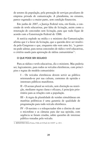 de setores da população, pela prestação de serviços peculiares de
empresa privada de comunicação. A plataforma, no entanto,
parece esgotada e a maior parte, sem condição financeira.
   Em junho de 2007, a Justiça Federal veta, em Goiás, a con-
cessão de tevês educativas, por falta de licitação, assim como a
renovação de concessões sem licitação, para que tudo fique de
acordo com a Constituição Federal de 1988.
    A notícia explode na mídia e o ministro das Comunicações
afirma que é a favor da licitação, que a questão deve ser resolvi-
da pelo Congresso e que, enquanto não vem uma lei, “o gover-
no pode adotar, para novas concessões de rádio e tevê educativas,
o critério usado para aprovação de rádios comunitárias”3.

   O QUE PODE SER SEGUIDO

    Para as rádios e tevês educativas, diz o ministro. Mas poderia
ser, logicamente, para todos os veículos eletrônicos, com princí-
pios e regras do modelo comunitário:
        I - Os veículos eletrônicos devem servir ao público
        orientando-se por sua cultura, correntes de opinião e
        interesses públicos manifestos.
        II - O acesso plural ao veículo, sem distinção ou restri-
        ção, mediante regras claras e eficazes, é princípio prio-
        ritário para as relações com a população.
        III - A regra da pluralidade de versões simultâneas em
        matérias polêmicas é uma garantia de qualidade de
        programação para todo veículo eletrônico.
        IV - O ouvinte e o telespectador têm o direito de usar
        o microfone e as câmaras para dar sua opinião, com
        urgência se foram citados, sobre questões de interesse
        público tratados pelo veículo.
4. MINISTRO Hélio Costa, Folha de S.Paulo de 4/6/07. p. A11.




                                         29
 