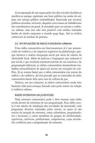 A incorporação de tais regras pelas leis dos veículos eletrônicos
justifica-se porque exploram um bem público (as ondas do ar),
para um serviço público (radiodifusão), financiada por recursos
públicos oriundos, inclusive, daqueles cinco meses de trabalho/ano
dos contribuintes em geral. A sociedade quer ver extinta a violên-
cia urbana, mas isso não será possível com mídias tomando
banho de ducha enquanto o mundo pega fogo. Até as mídias
comerciais já mudam de postura.

   3.3. EM SITUAÇÕES DE RISCO E VIOLÊNCIA URBANA
    Uma rádio comunitária em funcionamento já é um amorte-
cedor da violência e de impactos negativos da globalização, por-
que favorece e realiza integração social por meio de valores da
identidade local. Além de práticas e linguagens que induzem à
paz social, e que resultam automaticamente de sua natureza e da
programação habitual, as rádios comunitárias desenvolvem tra-
balhos extraordinários de apoio aos jovens em situações de con-
flito. Já se tornou banal que a rádio comunitária tira jovens do
tráfico e da violência. Já está provado que os conteúdos da rádio
comunitária fazem dela uma casa da cultura da paz.
    Todavia, em seu conjunto, as rádios comunitárias ainda têm
bastante chão para avançar, fazendo uma parte maior em relação
à violência urbana.
   RÁDIO INTERATIVA DA JUVENTUDE
   Toda emissora comunitária pode e deve montar uma rádio
escola dentro da estrutura de sua programação. Essa rádio esco-
la é um núcleo de irradiação das atividades da juventude, com
programas diversos realizados pelos jovens, os quais já são
esteios da atuação da emissora, como voluntários, programado-
res e locutores, e como membros de grupos de solidariedade,
esportivos, artísticos, profissionais, cooperativos, cujas ativida-
des confluem para a programação da emissora.



                                30
 