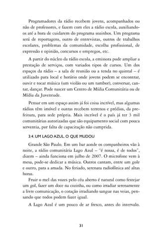 Programadores da rádio recebem jovens, acompanhados ou
não de professores, e fazem com eles a rádio escola, auxiliando-
os até a hora de cuidarem do programa sozinhos. Um programa
será de reportagens, outro de entrevistas, outros de trabalhos
escolares, problemas da comunidade, escolha profissional, de
expressão e opinião, concursos e empregos, etc.
    A partir do núcleo da rádio escola, a emissora pode ampliar a
prestação de serviços, com variados tipos de cursos. Um dos
espaços da rádio – a sala de reunião ou a tenda no quintal – é
utilizado para local e horário onde jovens podem se encontrar,
ouvir e tocar música (um violão ou um tambor), conversar, can-
tar, dançar. Pode nascer um Centro de Mídia Comunitária ou de
Mídia da Juventude.
    Pensar em um espaço assim já foi coisa incrível, mas algumas
rádios têm imóvel e outras recebem terrenos e prédios, da pre-
feitura, para sede própria. Mais incrível é o país já ter 3 mil
comunitárias autorizadas que são equipamento social com pouca
serventia, por falta de capacitação não cumprida.
   3.4. UM LAGO AZUL. O QUE MUDOU

    Grande São Paulo. Em um bar aonde os companheiros vão à
noite, a rádio comunitária Lago Azul – “é nossa, é de todos”,
dizem – ainda funciona em julho de 2007. O microfone vem à
mesa, pode-se dedicar a música. Outros cantam, entre um gole
e outro, para a amada. No feriado, serenata radiofônica até altas
horas.
    Fruir o mel das vozes pelo céu aberto é natural como festejar
um gol, fazer um doce na cozinha, ou como irradiar serenamente
a livre comunicação, o coração irradiando sangue nas veias, pen-
sando que todos podem fazer igual.
   A Lago Azul é um pouco de ar fresco, antes do intervalo.



                               31
 