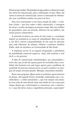 Pensar no que mudou. No princípio da saga, pedia-se a democratização
dos meios de comunicação, para a informação circular. Hoje, são
tantos os meios de comunicação, tanta é a enxurrada de informa-
ção, que o problema mudou um pouco de foco.
   Fato novo interessante é essa outra estação de rádio – o tele-
fone celular – que leva, sobre a rádio comunitária, a vantagem
de enviar e receber mensagens ao mesmo tempo. São cem milhões
de possuidores, para uso privado, diferente do uso público, das
muito poucas comunitárias.
    A televisão já oferece em torno de mil canais e a tecnologia
digital vai multiplicar os canais de radiodifusão. Mais oito anos
e, em 2015, haverá a disponibilidade de um canal de televisão
para cada habitante do planeta, informa o professor Antônio
Zuffo, chefe da eletrônica na Universidade de São Paulo.
   A imprensa escrita vê as tiragens minguando, a plataforma
da radiodifusão comercial esgota-se. Aqui, têm sustento a tevê
da fé e a do governo.
   A falta de comunicação transformadora, nas comunidades e
entre elas, que já não são apenas gueto de excluídos, mas a tota-
lidade dos humanos em cada lugar, aponta para o problema da
qualidade do processo comunicativo, no qual o espírito e as ener-
gias do tempo investem pesado. Mutação comunitária mundial.
    Resta uma pergunta. Quais serão os próximos agenciamentos
do desejo. Até quando ficará a multidão conformada com a ces-
tinha básica – a rádio comunitária –, que vem sempre com atraso,
às vezes mais de uma década, hoje uma média de cinco anos para
chegar depois que o destinatário se comunicou com o remeten-
te – e que não inclui, nunca, o ingrediente principal, a capacitação?




                                 32
 