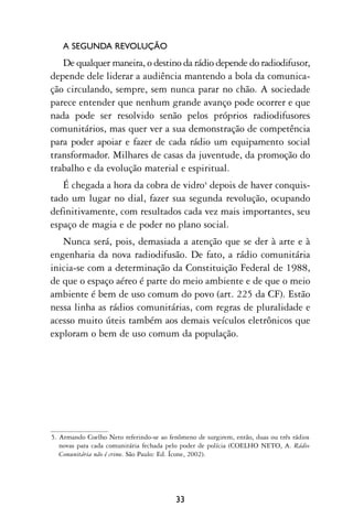 A SEGUNDA REVOLUÇÃO
   De qualquer maneira, o destino da rádio depende do radiodifusor,
depende dele liderar a audiência mantendo a bola da comunica-
ção circulando, sempre, sem nunca parar no chão. A sociedade
parece entender que nenhum grande avanço pode ocorrer e que
nada pode ser resolvido senão pelos próprios radiodifusores
comunitários, mas quer ver a sua demonstração de competência
para poder apoiar e fazer de cada rádio um equipamento social
transformador. Milhares de casas da juventude, da promoção do
trabalho e da evolução material e espiritual.
   É chegada a hora da cobra de vidro4 depois de haver conquis-
tado um lugar no dial, fazer sua segunda revolução, ocupando
definitivamente, com resultados cada vez mais importantes, seu
espaço de magia e de poder no plano social.
   Nunca será, pois, demasiada a atenção que se der à arte e à
engenharia da nova radiodifusão. De fato, a rádio comunitária
inicia-se com a determinação da Constituição Federal de 1988,
de que o espaço aéreo é parte do meio ambiente e de que o meio
ambiente é bem de uso comum do povo (art. 225 da CF). Estão
nessa linha as rádios comunitárias, com regras de pluralidade e
acesso muito úteis também aos demais veículos eletrônicos que
exploram o bem de uso comum da população.




5. Armando Coelho Neto referindo-se ao fenômeno de surgirem, então, duas ou três rádios
   novas para cada comunitária fechada pelo poder de polícia (COELHO NETO, A. Rádio
   Comunitária não é crime. São Paulo: Ed. Ícone, 2002).




                                         33
 