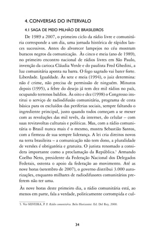 4. CONVERSAS DO INTERVALO
    4.1 SAGA DE MEIO MILHÃO DE BRASILEIROS
    De 1989 a 2007, o primeiro ciclo da rádio livre e comunitá-
ria corresponde a um dia, uma jornada histórica de rápidos lan-
ces sucessivos. Antes do alvorecer lampejos no céu mostram
buracos negros da comunicação. Às cinco e meia (ano de 1989),
no primeiro encontro nacional de rádios livres em São Paulo,
invenção da carioca Cláudia Verde e do paulista Fred Ghedini, a
luz comunitária aponta na barra. O fogo sagrado vai bater forte.
Liberdade. Igualdade. Às sete e meia (1994), o juiz determina:
não é crime, não precisa de permissão de ninguém. Minutos
depois (1995), a febre do desejo já tem dez mil rádios no país,
ocupando terrenos baldios. Às oito e dez (1998) o Congresso ins-
titui o serviço de radiodifusão comunitária, programa de cesta
básica para os excluídos das periferias sociais, sempre faltando o
ingrediente principal, justo quando todos começam a se mexer
com as revoluções das mil tevês, da internet, do celular – com
suas reviravoltas culturais e políticas. Mas, com a rádio comuni-
tária o Brasil nunca mais é o mesmo, mostra Sebastião Santos,
com a firmeza de sua sempre liderança. A lei cria direitos novos
na terra brasileira – a comunicação não tem dono, a pluralidade
de versões é obrigatória e gratuita. O jurista renomado a consi-
dera importante como a proclamação da República.5 Armando
Coelho Neto, presidente da Federação Nacional dos Delegados
Federais, ostenta o apoio da federação ao movimento. Até as
nove horas (setembro de 2007), o governo distribui 3.000 auto-
rizações, enquanto milhares de radiodifusores comunitários pre-
ferem não ter uma.
Às nove horas deste primeiro dia, a rádio comunitária está, ao
menos em parte, fala a verdade, politicamente corrompida e cul-

5. Ver SILVEIRA, P. F. Rádio comunitária. Belo Horizonte: Ed. Del Rey, 2000.




                                           34
 