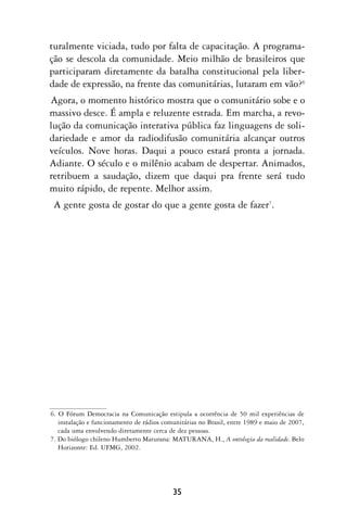 turalmente viciada, tudo por falta de capacitação. A programa-
ção se descola da comunidade. Meio milhão de brasileiros que
participaram diretamente da batalha constitucional pela liber-
dade de expressão, na frente das comunitárias, lutaram em vão?6
Agora, o momento histórico mostra que o comunitário sobe e o
massivo desce. É ampla e reluzente estrada. Em marcha, a revo-
lução da comunicação interativa pública faz linguagens de soli-
dariedade e amor da radiodifusão comunitária alcançar outros
veículos. Nove horas. Daqui a pouco estará pronta a jornada.
Adiante. O século e o milênio acabam de despertar. Animados,
retribuem a saudação, dizem que daqui pra frente será tudo
muito rápido, de repente. Melhor assim.
 A gente gosta de gostar do que a gente gosta de fazer7.




6. O Fórum Democracia na Comunicação estipula a ocorrência de 50 mil experiências de
   instalação e funcionamento de rádios comunitárias no Brasil, entre 1989 e maio de 2007,
   cada uma envolvendo diretamente cerca de dez pessoas.
7. Do biólogo chileno Humberto Maturana: MATURANA, H., A ontologia da realidade. Belo
   Horizonte: Ed. UFMG, 2002.




                                           35
 
