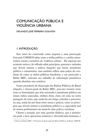 COMUNICAÇÃO PÚBLICA E
   VIOLÊNCIA URBANA
   ORLANDO JOSÉ FERREIRA GUILHON1




   1. INTRODUÇÃO
    Este texto foi construído como resposta a uma provocação
feita pela UNESCO sobre como a mídia pública e a mídia comu-
nitária tratam a temática da ‘violência urbana’. Ele expressa um
acúmulo teórico, de reflexão sobre princípios, posturas e métodos
que devem nortear a prática daqueles que fazem jornalismo
público e comunitário, mas também reflete uma práxis do coti-
diano de como as rádios públicas brasileiras, e em particular a
Rádio MEC, realizam seu trabalho de informação jornalística
quando abordam esta temática.
   Como presidente da Associação das Rádios Públicas do Brasil
(Arpub), e diretor-geral da Rádio MEC, procurei resumir neste
texto as formulações que têm orientado o jornalismo público em
nossas rádios associadas, embora deixe claro, em uma ou outra
passagem do texto, que ainda há um longo caminho a percorrer,
ou seja, ainda há um fosso entre teoria e prática, entre os princí-
pios que devem nortear o jornalismo público e a capacidade real
de nossos profissionais em torná-lo uma prática cotidiana.
   Chamo a atenção, por uma questão didática, que o jornalis-
mo pode e deve apresentar inúmeros e diversificados formatos, e
1. Diretor da Rádio MEC e Presidente da Associação das Rádios Públicas do Brasil, ARPUB.




                                          37
 