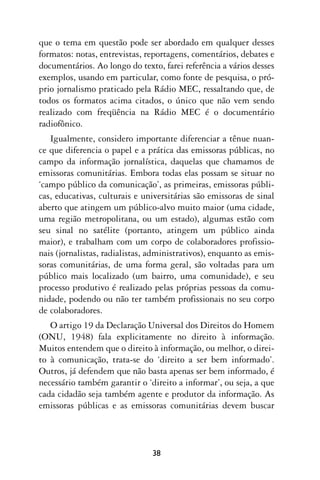 que o tema em questão pode ser abordado em qualquer desses
formatos: notas, entrevistas, reportagens, comentários, debates e
documentários. Ao longo do texto, farei referência a vários desses
exemplos, usando em particular, como fonte de pesquisa, o pró-
prio jornalismo praticado pela Rádio MEC, ressaltando que, de
todos os formatos acima citados, o único que não vem sendo
realizado com freqüência na Rádio MEC é o documentário
radiofônico.
   Igualmente, considero importante diferenciar a tênue nuan-
ce que diferencia o papel e a prática das emissoras públicas, no
campo da informação jornalística, daquelas que chamamos de
emissoras comunitárias. Embora todas elas possam se situar no
‘campo público da comunicação’, as primeiras, emissoras públi-
cas, educativas, culturais e universitárias são emissoras de sinal
aberto que atingem um público-alvo muito maior (uma cidade,
uma região metropolitana, ou um estado), algumas estão com
seu sinal no satélite (portanto, atingem um público ainda
maior), e trabalham com um corpo de colaboradores profissio-
nais (jornalistas, radialistas, administrativos), enquanto as emis-
soras comunitárias, de uma forma geral, são voltadas para um
público mais localizado (um bairro, uma comunidade), e seu
processo produtivo é realizado pelas próprias pessoas da comu-
nidade, podendo ou não ter também profissionais no seu corpo
de colaboradores.
   O artigo 19 da Declaração Universal dos Direitos do Homem
(ONU, 1948) fala explicitamente no direito à informação.
Muitos entendem que o direito à informação, ou melhor, o direi-
to à comunicação, trata-se do ‘direito a ser bem informado’.
Outros, já defendem que não basta apenas ser bem informado, é
necessário também garantir o ‘direito a informar’, ou seja, a que
cada cidadão seja também agente e produtor da informação. As
emissoras públicas e as emissoras comunitárias devem buscar



                                38
 