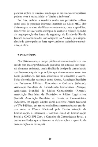garantir ambos os direitos, sendo que as emissoras comunitárias
podem levar à radicalidade o ‘direito a informar’.
   Por fim, embora a temática tenha nos permitido utilizar
como área de pesquisa inúmeras matérias da Rádio MEC, dos
últimos quatro anos, de diferentes momentos, casos e episódios,
resolvemos utilizar como exemplo de análise o recente episódio
da megaoperação das forças de segurança do Estado do Rio de
Janeiro nas comunidades do Complexo do Alemão, pela impor-
tância do caso e pela sua forte repercussão na sociedade e na opi-
nião pública.


   2. PRINCÍPIOS
   Nos últimos anos, o campo público de comunicação tem dis-
cutido com maior profundidade qual deve ser a missão institucio-
nal de nossas emissoras, qual a finalidade do tipo de comunicação
que fazemos, e quais os princípios que devem nortear nosso tra-
balho jornalístico. Isso tem acontecido em encontros e assem-
bléias de entidades nacionais como Arpub, Associação Brasileira
das Emissoras Públicas, Educativas e Culturais (Abepec),
Associação Brasileira de Radiodifusão Comunitária (Abraço),
Associação Mundial de Rádios Comunitárias (Amarc),
Associação Brasileira de Televisões e Rádios Legislativas
(Astral), Associação Brasileira de Canais de Comunitários
(Abccom), em espaços amplos como o recente Fórum Nacional
de TVs Públicas, em textos e trabalhos apresentados por entida-
des como o Fórum Nacional pela Democratização da
Comunicação, o Intervozes – Coletivo Brasil de Comunicação
Social, a ONG EPI-Com, o Conselho de Comunicação Social, e
outras entidades que enfrentam o debate sobre a questão da
comunicação em nosso país.



                               39
 