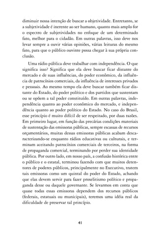 diminuir nossa intenção de buscar a objetividade. Entretanto, se
a subjetividade é inerente ao ser humano, quanto mais amplo for
o espectro de subjetividades no enfoque de um determinado
fato, melhor para o cidadão. Em outras palavras, isso deve nos
levar sempre a ouvir várias opiniões, várias leituras do mesmo
fato, para que o público ouvinte possa chegar à sua própria con-
clusão.
    Uma rádio pública deve trabalhar com independência. O que
significa isso? Significa que ela deve buscar ficar distante do
mercado e de suas influências, do poder econômico, da influên-
cia de patrocínios comerciais, da influência de interesses privados
e pessoais. Ao mesmo tempo ela deve buscar também ficar dis-
tante do Estado, do poder político e dos partidos que sustentam
ou se opõem a tal poder constituído. Em outras palavras, inde-
pendência quanto ao poder econômico do mercado, e indepen-
dência quanto ao poder político do Estado. No caso do Brasil,
esse princípio é muito difícil de ser respeitado, por duas razões.
Em primeiro lugar, em função das precárias condições materiais
de sustentação das emissoras públicas, sempre escassas de recursos
orçamentários, muitas dessas emissoras públicas acabam desca-
racterizando-se enquanto rádios educativas ou culturais, e ter-
minam aceitando patrocínios comerciais de terceiros, na forma
de propaganda comercial, terminando por perder sua identidade
pública. Por outro lado, em nosso país, a confusão histórica entre
o público e o estatal, terminou fazendo com que muitos deten-
tores de poderes públicos, principalmente no Executivo, tratem
tais emissoras como um quintal do poder do Estado, achando
que elas devem servir para fazer proselitismo político e propa-
ganda desse ou daquele governante. Se levarmos em conta que
quase todas essas emissoras dependem dos recursos públicos
(federais, estatuais ou municipais), teremos uma idéia real da
dificuldade de preservar tal princípio.



                                41
 