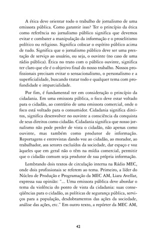 A ética deve orientar todo o trabalho de jornalismo de uma
emissora pública. Como garantir isso? Ter o princípio da ética
como referência no jornalismo público significa que devemos
evitar e combater a manipulação da informação e o proselitismo
político ou religioso. Significa colocar o espírito público acima
de tudo. Significa que o jornalismo público deve ser uma pres-
tação de serviço ao usuário, ou seja, o ouvinte (no caso de uma
rádio pública). Ética no trato com o público ouvinte, significa
ter claro que ele é o objetivo final do nosso trabalho. Nossos pro-
fissionais precisam evitar o sensacionalismo, o personalismo e a
superficialidade, buscando tratar todo e qualquer tema com pro-
fundidade e imparcialidade.
   Por fim, é fundamental ter em consideração o princípio da
cidadania. Em uma emissora pública, o foco deve estar voltado
para o cidadão, ao contrário de uma emissora comercial, onde o
foco está voltado para o consumidor. Cidadania significa direi-
tos, significa desenvolver no ouvinte a consciência da conquista
de seus direitos como cidadão. Cidadania significa que nosso jor-
nalismo não pode perder de vista o cidadão, não apenas como
ouvinte, mas também como produtor de informação.
Reportagens e entrevistas dando voz ao cidadão, ao morador, ao
trabalhador, aos setores excluídos da sociedade, dar espaço e voz
àqueles que em geral não o têm na mídia comercial, permitir
que o cidadão comum seja produtor de sua própria informação.
   Lembrando dois textos de circulação interna na Rádio MEC,
onde dois profissionais se referem ao tema. Primeiro, a líder do
Núcleo de Produção e Programação da MEC AM, Liara Avellar,
expressa sua opinião: “... Uma emissora pública deve abordar o
tema da violência do ponto de vista da cidadania: suas conse-
qüências para o cidadão, as políticas de segurança pública, servi-
ços para a população, desdobramentos das ações da sociedade,
análise das ações, etc.” Em outro texto, a repórter da MEC AM,



                                42
 