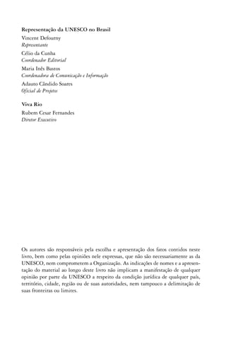 Representação da UNESCO no Brasil
Vincent Defourny
Representante
Célio da Cunha
Coordenador Editorial
Maria Inês Bastos
Coordenadora de Comunicação e Informação
Adauto Cândido Soares
Oficial de Projetos

Viva Rio
Rubem Cesar Fernandes
Diretor Executivo




Os autores são responsáveis pela escolha e apresentação dos fatos contidos neste
livro, bem como pelas opiniões nele expressas, que não são necessariamente as da
UNESCO, nem comprometem a Organização. As indicações de nomes e a apresen-
tação do material ao longo deste livro não implicam a manifestação de qualquer
opinião por parte da UNESCO a respeito da condição jurídica de qualquer país,
território, cidade, região ou de suas autoridades, nem tampouco a delimitação de
suas fronteiras ou limites.
 