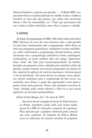 Dáurea Gramático, expressa sua opinião: “... A Rádio MEC tem
procurado focar as matérias policiais no cidadão. Como a violência
interfere no dia-a-dia das pessoas, que saídas elas encontram
dentro e fora da comunidade, etc.” Claro que procuramos dar
voz a todos os lados envolvidos, mas o foco é sempre o cidadão.

   3. NOTAS
    Ao longo da programação da MEC AM temos vários noticiários
MEC Notícias, de cerca de cinco minutos cada, a cada período
de uma hora, entremeando toda a programação. Além disso, no
meio dos programas generalistas, verdadeiras revistas radiofôni-
cas, onde combinamos a programação cultural (música, poesia,
literatura) com a programação jornalística (notas, reportagens,
comentários), as notas também têm um espaço importante.
Essas ‘notas’ são lidas pelo locutor-apresentador do horário,
baseadas em pequenos textos, editados pelo jornalista editor de
plantão, sempre baseado em notícias pesquisadas em jornais do
dia, material de agências de notícias (nacionais e internacionais)
e sites de jornalismo. Tais notas devem ser sempre curtas, objeti-
vas, devem contribuir para a compreensão do fato social, seu
conteúdo, seus efeitos, o papel das organizações como partici-
pantes ativas desse processo. Passo a dar exemplos concretos de
‘notas’ editadas pelos nossos editores e lidas no ar por nossos
repórteres ou locutores-apresentadores.
   Editor Carlos Borges, dia 7 de maio de 2007:
      ... No sexto dia de ocupação da favela de Vila Cruzeiro,
      na Penha, moradores ainda estão com muito medo,
      apesar de a PM ter reforçado o esquema de segurança.
      Eles explicam que a qualquer momento pode começar
      um novo confronto. O comando da Polícia Militar
      acusa os traficantes de estarem atirando de propósito



                               43
 