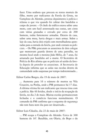 fazer. Uma senhora que procura os restos mortais do
  filho, morto por traficantes da Favela da Grota, no
  Complexo do Alemão, prestou depoimento à polícia e
  relatou o que viu quando foi cobrar dos bandidos o
  corpo do jovem: – O chefe do tráfico estava sobre uma
  moto, com um fuzil atravessado nas costas, um cinto
  com várias granadas e cercado por cerca de 200
  homens, todos fortemente armados. Dentro da casa,
  sobre uma mesa, havia drogas e mais armas. Sobre a
  laje da casa, havia dois tripés com metralhadoras apon-
  tadas para a entrada da favela, por onde entram os poli-
  ciais. – Os PMs procuram os assassinos de dois colegas
  que montavam guarda dentro de uma patrulha, no
  mesmo local onde o menino João Hélio, de 7 anos, foi
  arrastado por bandidos até a morte. O Secretário de
  Polícia do Rio afirma que os policiais só sairão da fave-
  la depois de prender os assassinos. A Secretaria de
  Educação informa que as aulas nas escolas dentro da
  comunidade estão suspensas por tempo indeterminado...

Editor Carlos Borges, dia 19 de maio de 2007:
  ... Aumenta para 16 o número de mortos na Vila
  Cruzeiro, na Penha, onde a PM permanece há 17 dias.
  A última vítima foi um traficante que trocou tiros com
  a polícia. São 46 feridos, desde o início da ocupação da
  favela, no dia 2 de maio. Muitas escolas permaneceram
  fechadas e o comércio funciona normalmente. O
  comando da PM confirma que o esquema de segurança
  não tem hora nem dia para ser desativado...

Editor Luis Cláudio, dia 22 de maio de 2007:
  ... PM ocupa o Complexo do Alemão. Cerca de 300
  homens do 16º. Batalhão, em Olaria, do Bope e do



                           45
 