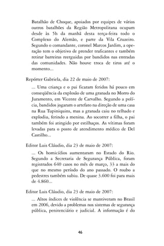 Batalhão de Choque, apoiados por equipes de vários
   outros batalhões da Região Metropolitana ocupam
   desde às 5h da manhã desta terça-feira todo o
   Complexo do Alemão, e parte da Vila Cruzeiro.
   Segundo o comandante, coronel Marcos Jardim, a ope-
   ração tem o objetivo de prender traficantes e também
   retirar barreiras reerguidas por bandidos nas entradas
   das comunidades. Não houve troca de tiros até o
   momento...

Repórter Gabriela, dia 22 de maio de 2007:
   ... Uma criança e o pai ficaram feridos há pouco em
   conseqüência da explosão de uma granada no Morro do
   Juramento, em Vicente de Carvalho. Segundo a polí-
   cia, bandidos jogaram o artefato na direção de uma casa
   na Rua Tupiniquins, mas a granada caiu no telhado e
   explodiu, ferindo a menina. Ao socorrer a filha, o pai
   também foi atingido por estilhaços. As vítimas foram
   levadas para o posto de atendimento médico de Del
   Castilho...

Editor Luis Cláudio, dia 23 de maio de 2007:
   ... Os homicídios aumentaram no Estado do Rio.
   Segundo a Secretaria de Segurança Pública, foram
   registrados 640 casos no mês de março, 33 a mais do
   que no mesmo período do ano passado. O roubo a
   pedestres também subiu. De quase 3.600 foi para mais
   de 4.860...

Editor Luis Cláudio, dia 23 de maio de 2007:
  ... Altos índices de violência se mantiveram no Brasil
  em 2006, devido a problemas nos sistemas de segurança
  pública, penitenciário e judicial. A informação é do



                           46
 