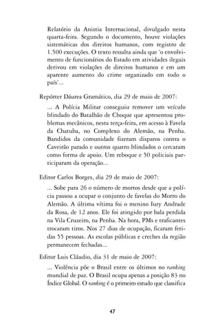 Relatório da Anistia Internacional, divulgado nesta
  quarta-feira. Segundo o documento, houve violações
  sistemáticas dos direitos humanos, com registro de
  1.500 execuções. O texto ressalta ainda que ‘o envolvi-
  mento de funcionários do Estado em atividades ilegais
  derivou em violações de direitos humanos e em um
  aparente aumento do crime organizado em todo o
  país’...

Repórter Dáurea Gramático, dia 29 de maio de 2007:
  ... A Polícia Militar conseguiu remover um veículo
  blindado do Batalhão de Choque que apresentou pro-
  blemas mecânicos, nesta terça-feira, em acesso à Favela
  da Chatuba, no Complexo do Alemão, na Penha.
  Bandidos da comunidade fizeram disparos contra o
  Caveirão parado e outros quatro blindados o cercaram
  como forma de apoio. Um reboque e 50 policiais par-
  ticiparam da operação...

Editor Carlos Borges, dia 29 de maio de 2007:
  ... Sobe para 26 o número de mortos desde que a polí-
  cia passou a ocupar o conjunto de favelas do Morro do
  Alemão. A última vítima foi o menino Iury Andrade
  da Rosa, de 12 anos. Ele foi atingido por bala perdida
  na Vila Cruzeiro, na Penha. Na hora, PMs e traficantes
  trocaram tiros. Nos 27 dias de ocupação, ficaram feri-
  das 55 pessoas. As escolas públicas e creches da região
  permanecem fechadas...
Editor Luis Cláudio, dia 31 de maio de 2007:
  ... Violência põe o Brasil entre os últimos no ranking
  mundial de paz. O Brasil ocupa apenas a posição 83 no
  Índice Global. O ranking é o primeiro estudo que classifica



                            47
 