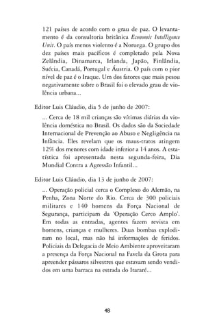 121 países de acordo com o grau de paz. O levanta-
  mento é da consultoria britânica Economic Intelligence
  Unit. O país menos violento é a Noruega. O grupo dos
  dez países mais pacíficos é completado pela Nova
  Zelândia, Dinamarca, Irlanda, Japão, Finlândia,
  Suécia, Canadá, Portugal e Áustria. O país com o pior
  nível de paz é o Iraque. Um dos fatores que mais pesou
  negativamente sobre o Brasil foi o elevado grau de vio-
  lência urbana...

Editor Luis Cláudio, dia 5 de junho de 2007:
  ... Cerca de 18 mil crianças são vítimas diárias da vio-
  lência doméstica no Brasil. Os dados são da Sociedade
  Internacional de Prevenção ao Abuso e Negligência na
  Infância. Eles revelam que os maus-tratos atingem
  12% dos menores com idade inferior a 14 anos. A esta-
  tística foi apresentada nesta segunda-feira, Dia
  Mundial Contra a Agressão Infantil...

Editor Luis Cláudio, dia 13 de junho de 2007:
  ... Operação policial cerca o Complexo do Alemão, na
  Penha, Zona Norte do Rio. Cerca de 300 policiais
  militares e 140 homens da Força Nacional de
  Segurança, participam da ‘Operação Cerco Amplo’.
  Em todas as entradas, agentes fazem revista em
  homens, crianças e mulheres. Duas bombas explodi-
  ram no local, mas não há informações de feridos.
  Policiais da Delegacia de Meio Ambiente aproveitaram
  a presença da Força Nacional na Favela da Grota para
  apreender pássaros silvestres que estavam sendo vendi-
  dos em uma barraca na estrada do Itararé...




                           48
 