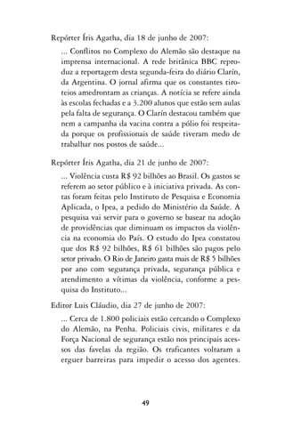 Repórter Íris Agatha, dia 18 de junho de 2007:
  ... Conflitos no Complexo do Alemão são destaque na
  imprensa internacional. A rede britânica BBC repro-
  duz a reportagem desta segunda-feira do diário Clarín,
  da Argentina. O jornal afirma que os constantes tiro-
  teios amedrontam as crianças. A notícia se refere ainda
  às escolas fechadas e a 3.200 alunos que estão sem aulas
  pela falta de segurança. O Clarín destacou também que
  nem a campanha da vacina contra a pólio foi respeita-
  da porque os profissionais de saúde tiveram medo de
  trabalhar nos postos de saúde...

Repórter Íris Agatha, dia 21 de junho de 2007:
  ... Violência custa R$ 92 bilhões ao Brasil. Os gastos se
  referem ao setor público e à iniciativa privada. As con-
  tas foram feitas pelo Instituto de Pesquisa e Economia
  Aplicada, o Ipea, a pedido do Ministério da Saúde. A
  pesquisa vai servir para o governo se basear na adoção
  de providências que diminuam os impactos da violên-
  cia na economia do País. O estudo do Ipea constatou
  que dos R$ 92 bilhões, R$ 61 bilhões são pagos pelo
  setor privado. O Rio de Janeiro gasta mais de R$ 5 bilhões
  por ano com segurança privada, segurança pública e
  atendimento a vítimas da violência, conforme a pes-
  quisa do Instituto...
Editor Luis Cláudio, dia 27 de junho de 2007:
  ... Cerca de 1.800 policiais estão cercando o Complexo
  do Alemão, na Penha. Policiais civis, militares e da
  Força Nacional de segurança estão nos principais aces-
  sos das favelas da região. Os traficantes voltaram a
  erguer barreiras para impedir o acesso dos agentes.




                            49
 