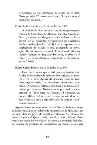 A operação policial prossegue na região há 56 dias.
      Nesse período, 27 pessoas morreram. O comércio local
      permanece fechado...

   Editor Luis Cláudio, dia 29 de junho de 2007:
      ... A polícia do Rio vai fazer outras megaoperações
      como a do Complexo do Alemão. Rocinha, Cidade de
      Deus, Jacarezinho, Mangueira e Complexo da Mara
      devem ser as próximas. O secretário de Segurança
      Pública do Rio, José Mariano Beltrame, explicou que a
      inteligência da polícia já está planejando as novas
      ações. Os acessos aos morros do Complexo do Alemão
      seguem policiados. Segundo Beltrame, o objetivo é
      manter o tráfico asfixiado, impedindo a chegada de
      armas à favela...

   Editor Carlos Borges, dia 2 de julho de 2007:
      ... Hoje faz 2 meses que a PM ocupa o conjunto de
      favelas do Complexo do Alemão. No período, 27 mor-
      tos e 70 feridos. Apesar da aparente tranqüilidade
      nesta segunda-feira, os moradores continuam com
      medo. O comércio voltou a funcionar e as escolas rea-
      briram parcialmente. No entanto, os pais ainda temem
      mandar os filhos para os colégios. O comando da
      Polícia Militar informa que o esquema não deve ser
      desativado tão cedo e será reforçado durante os Jogos
      Pan-Americanos...
   Apesar de esta ser uma amostra aleatória das inúmeras notas
editadas e lidas nos microfones da programação da MEC AM, ela
dá uma idéia do perfil do trabalho realizado. As informações
essenciais estão aí. Quem, onde, quando, como... Fala-se, clara-
mente, no medo dos moradores, nas escolas e comércio fechados,
na passeata de protesto dos moradores, no motorista que vira



                              50
 