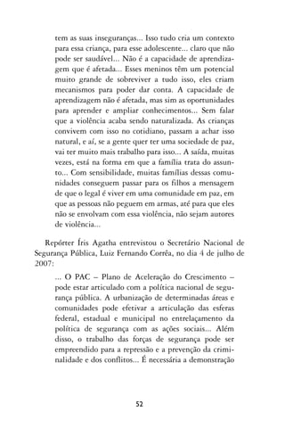 tem as suas inseguranças... Isso tudo cria um contexto
     para essa criança, para esse adolescente... claro que não
     pode ser saudável... Não é a capacidade de aprendiza-
     gem que é afetada... Esses meninos têm um potencial
     muito grande de sobreviver a tudo isso, eles criam
     mecanismos para poder dar conta. A capacidade de
     aprendizagem não é afetada, mas sim as oportunidades
     para aprender e ampliar conhecimentos... Sem falar
     que a violência acaba sendo naturalizada. As crianças
     convivem com isso no cotidiano, passam a achar isso
     natural, e aí, se a gente quer ter uma sociedade de paz,
     vai ter muito mais trabalho para isso... A saída, muitas
     vezes, está na forma em que a família trata do assun-
     to... Com sensibilidade, muitas famílias dessas comu-
     nidades conseguem passar para os filhos a mensagem
     de que o legal é viver em uma comunidade em paz, em
     que as pessoas não peguem em armas, até para que eles
     não se envolvam com essa violência, não sejam autores
     de violência...

   Repórter Íris Agatha entrevistou o Secretário Nacional de
Segurança Pública, Luiz Fernando Corrêa, no dia 4 de julho de
2007:
     ... O PAC – Plano de Aceleração do Crescimento –
     pode estar articulado com a política nacional de segu-
     rança pública. A urbanização de determinadas áreas e
     comunidades pode efetivar a articulação das esferas
     federal, estadual e municipal no entrelaçamento da
     política de segurança com as ações sociais... Além
     disso, o trabalho das forças de segurança pode ser
     empreendido para a repressão e a prevenção da crimi-
     nalidade e dos conflitos... É necessária a demonstração




                              52
 