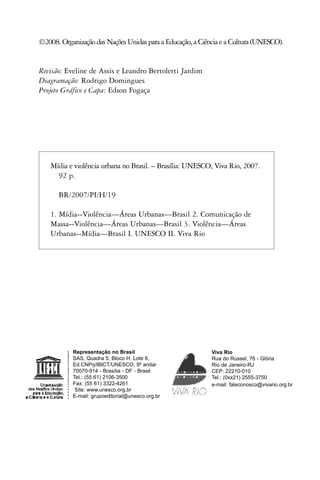 ©2008. Organização das Nações Unidas para a Educação, a Ciência e a Cultura (UNESCO).


Revisão: Eveline de Assis e Leandro Bertoletti Jardim
Diagramação: Rodrigo Domingues
Projeto Gráfico e Capa: Edson Fogaça




    Mídia e violência urbana no Brasil. – Brasília: UNESCO, Viva Rio, 2007.
      92 p.

      BR/2007/PI/H/19

    1. Mídia--Violência—Áreas Urbanas—Brasil 2. Comunicação de
    Massa--Violência—Áreas Urbanas—Brasil 3. Violência—Áreas
    Urbanas--Mídia—Brasil I. UNESCO II. Viva Rio




           Representação no Brasil                          Viva Rio
           SAS, Quadra 5, Bloco H, Lote 6,                  Rua do Russel, 76 - Glória
           Ed.CNPq/IBICT/UNESCO, 9º andar                   Rio de Janeiro-RJ
           70070-914 - Brasília - DF - Brasil               CEP: 22210-010
           Tel.: (55 61) 2106-3500                          Tel.: (0xx21) 2555-3750
           Fax: (55 61) 3322-4261                           e-mail: faleconosco@vivario.org.br
            Site: www.unesco.org.br
           E-mail: grupoeditorial@unesco.org.br
 