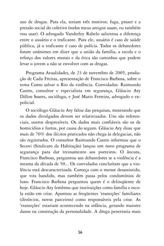 uso de drogas. Para ela, seriam três motivos: fuga, prazer e a
pressão social do coletivo (todos meus amigos usam, eu também
vou usar). O advogado Vanderley Rabelo salientou a diferença
entre o usuário e o traficante. Para ele, usuário é caso de saúde
pública, já o traficante é caso de polícia. Todos os debatedores
foram unânimes em dizer que a união da família, a escola e o
reforço dos valores morais e da ética são caminhos que podem
levar o jovem a não se envolver com as drogas.
   Programa Atualidades, de 23 de novembro de 2005, produ-
ção de Cadu Freitas, apresentação de Francisco Barbosa, sobre o
tema Como salvar o Rio da violência. Convidados: Raimundo
Castro, consultor e especialista em segurança, Gláucio Ary
Dillon Soares, sociólogo, e José Mario Ferreira, advogado e ex-
policial.
    O sociólogo Gláucio Ary falou das pesquisas, mostrando que
os dados divulgados devem ser relativizados. Uns são referen-
ciais, outros desprezíveis. Os dados mais confiáveis são os de
homicídios e furtos, por causa do seguro. Gláucio Ary disse que
mais de 70% dos ilícitos praticados não chega às delegacias, não
são registrados. O consultor Raimundo Castro informou que o
Secovi (Sindicato da Habitação) lançou um novo programa de
segurança para dar treinamento aos porteiros. O âncora,
Francisco Barbosa, perguntou aos debatedores se a violência é a
mesma da década de 50... Os convidados concluíram que a vio-
lência está descaracterizada. Começa com o menor desassistido,
que vira bandido, mas também passa pelos condomínios de
luxo. Francisco Barbosa perguntou quem é o delinqüente de
hoje. Gláucio Ary lembrou que instituições como família e esco-
la estão em crise. Apontou as freqüentes ‘transições’ familiares
(divórcios, novos parceiros) como responsáveis pela crise. As
‘transições’ estariam acontecendo na infância, gerando maiores
danos na construção da personalidade. A droga penetraria mais



                               56
 