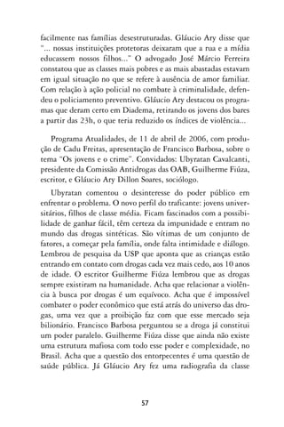 facilmente nas famílias desestruturadas. Gláucio Ary disse que
“... nossas instituições protetoras deixaram que a rua e a mídia
educassem nossos filhos...” O advogado José Márcio Ferreira
constatou que as classes mais pobres e as mais abastadas estavam
em igual situação no que se refere à ausência de amor familiar.
Com relação à ação policial no combate à criminalidade, defen-
deu o policiamento preventivo. Gláucio Ary destacou os progra-
mas que deram certo em Diadema, retirando os jovens dos bares
a partir das 23h, o que teria reduzido os índices de violência...

   Programa Atualidades, de 11 de abril de 2006, com produ-
ção de Cadu Freitas, apresentação de Francisco Barbosa, sobre o
tema “Os jovens e o crime”. Convidados: Ubyratan Cavalcanti,
presidente da Comissão Antidrogas das OAB, Guilherme Fiúza,
escritor, e Gláucio Ary Dillon Soares, sociólogo.
    Ubyratan comentou o desinteresse do poder público em
enfrentar o problema. O novo perfil do traficante: jovens univer-
sitários, filhos de classe média. Ficam fascinados com a possibi-
lidade de ganhar fácil, têm certeza da impunidade e entram no
mundo das drogas sintéticas. São vítimas de um conjunto de
fatores, a começar pela família, onde falta intimidade e diálogo.
Lembrou de pesquisa da USP que aponta que as crianças estão
entrando em contato com drogas cada vez mais cedo, aos 10 anos
de idade. O escritor Guilherme Fiúza lembrou que as drogas
sempre existiram na humanidade. Acha que relacionar a violên-
cia à busca por drogas é um equívoco. Acha que é impossível
combater o poder econômico que está atrás do universo das dro-
gas, uma vez que a proibição faz com que esse mercado seja
bilionário. Francisco Barbosa perguntou se a droga já constitui
um poder paralelo. Guilherme Fiúza disse que ainda não existe
uma estrutura mafiosa com todo esse poder e complexidade, no
Brasil. Acha que a questão dos entorpecentes é uma questão de
saúde pública. Já Gláucio Ary fez uma radiografia da classe



                               57
 