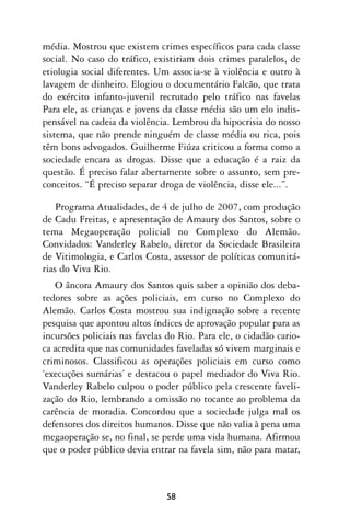 média. Mostrou que existem crimes específicos para cada classe
social. No caso do tráfico, existiriam dois crimes paralelos, de
etiologia social diferentes. Um associa-se à violência e outro à
lavagem de dinheiro. Elogiou o documentário Falcão, que trata
do exército infanto-juvenil recrutado pelo tráfico nas favelas
Para ele, as crianças e jovens da classe média são um elo indis-
pensável na cadeia da violência. Lembrou da hipocrisia do nosso
sistema, que não prende ninguém de classe média ou rica, pois
têm bons advogados. Guilherme Fiúza criticou a forma como a
sociedade encara as drogas. Disse que a educação é a raiz da
questão. É preciso falar abertamente sobre o assunto, sem pre-
conceitos. “É preciso separar droga de violência, disse ele...”.

    Programa Atualidades, de 4 de julho de 2007, com produção
de Cadu Freitas, e apresentação de Amaury dos Santos, sobre o
tema Megaoperação policial no Complexo do Alemão.
Convidados: Vanderley Rabelo, diretor da Sociedade Brasileira
de Vitimologia, e Carlos Costa, assessor de políticas comunitá-
rias do Viva Rio.
   O âncora Amaury dos Santos quis saber a opinião dos deba-
tedores sobre as ações policiais, em curso no Complexo do
Alemão. Carlos Costa mostrou sua indignação sobre a recente
pesquisa que apontou altos índices de aprovação popular para as
incursões policiais nas favelas do Rio. Para ele, o cidadão cario-
ca acredita que nas comunidades faveladas só vivem marginais e
criminosos. Classificou as operações policiais em curso como
‘execuções sumárias’ e destacou o papel mediador do Viva Rio.
Vanderley Rabelo culpou o poder público pela crescente faveli-
zação do Rio, lembrando a omissão no tocante ao problema da
carência de moradia. Concordou que a sociedade julga mal os
defensores dos direitos humanos. Disse que não valia à pena uma
megaoperação se, no final, se perde uma vida humana. Afirmou
que o poder público devia entrar na favela sim, não para matar,



                               58
 