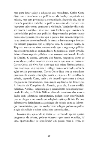 mas para levar saúde e educação aos moradores. Carlos Costa
disse que o desafio seria a polícia sair da favela, cumprindo sua
missão, mas sem prejudicar a comunidade. Segundo ele, não se
trata de proibir o trabalho da polícia, mas sim de criar um diá-
logo para saber como combater a violência. Vanderley disse não
ser contra o combate ao crime, mas lembrou que invasões de
comunidades pobres por policiais despreparados podem causar
baixas inaceitáveis. Entende que a polícia tem sido incompeten-
te no combate ao contrabando de armas e lamentou que inocen-
tes estejam pagando com a própria vida. O ouvinte Paulo, da
Taquara, entrou ao vivo, comentando que a segurança pública
não está invadindo as comunidades. Segundo ele, quem invadiu
foi o tráfico e o poder público tenta retomar a ordem do Estado
de Direito. O âncora, Amaury dos Santos, perguntou como as
autoridades podem resolver o caos antes que esse se instaure.
Carlos Costa, do Viva Rio, disse que não existe fórmula pronta,
mas continuou defendendo o diálogo com a sociedade, além de
ações sociais permanentes. Carlos Costa disse que os moradores
precisam de escola, educação, saúde e esportes. O trabalho da
polícia, segundo Costa, seria o de impedir que armas e drogas
cheguem às comunidades, com maior vigilância das fronteiras.
A invasão do Complexo do Alemão, para ele, é uma medida
paliativa. Ao final, defendeu que o canal aberto pelo atual gover-
no do Estado, da Polícia Militar, além de encontros das autori-
dades com lideranças comunitárias, podem estar contribuindo
para se chegar a um acordo em relação às ações policiais. Os dois
debatedores defenderam a associação da polícia com as lideran-
ças comunitárias, que por conhecerem o lugar podem respaldar
a ação da polícia e evitar baixas nas comunidades...
   Novamente, apesar de se tratar de trechos de apenas quatro
programas de debate, pode-se observar que nessas ocasiões, há
uma oportunidade de aprofundar um pouco mais o tema, os




                               59
 