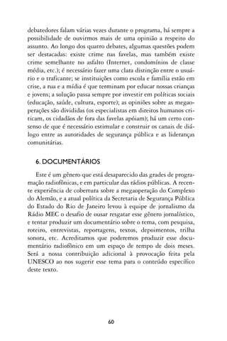 debatedores falam várias vezes durante o programa, há sempre a
possibilidade de ouvirmos mais de uma opinião a respeito do
assunto. Ao longo dos quatro debates, algumas questões podem
ser destacadas: existe crime nas favelas, mas também existe
crime semelhante no asfalto (Internet, condomínios de classe
média, etc.); é necessário fazer uma clara distinção entre o usuá-
rio e o traficante; se instituições como escola e família estão em
crise, a rua e a mídia é que terminam por educar nossas crianças
e jovens; a solução passa sempre por investir em políticas sociais
(educação, saúde, cultura, esporte); as opiniões sobre as megao-
perações são divididas (os especialistas em direitos humanos cri-
ticam, os cidadãos de fora das favelas apóiam); há um certo con-
senso de que é necessário estimular e construir os canais de diá-
logo entre as autoridades de segurança pública e as lideranças
comunitárias.

   6. DOCUMENTÁRIOS
    Este é um gênero que está desaparecido das grades de progra-
mação radiofônicas, e em particular das rádios públicas. A recen-
te experiência de cobertura sobre a megaoperação do Complexo
do Alemão, e a atual política da Secretaria de Segurança Pública
do Estado do Rio de Janeiro levou à equipe de jornalismo da
Rádio MEC o desafio de ousar resgatar esse gênero jornalístico,
e tentar produzir um documentário sobre o tema, com pesquisa,
roteiro, entrevistas, reportagens, textos, depoimentos, trilha
sonora, etc. Acreditamos que poderemos produzir esse docu-
mentário radiofônico em um espaço de tempo de dois meses.
Será a nossa contribuição adicional à provocação feita pela
UNESCO ao nos sugerir esse tema para o conteúdo específico
deste texto.




                               60
 