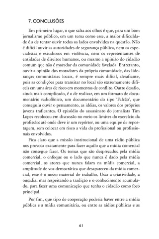 7. CONCLUSÕES
    Em primeiro lugar, o que salta aos olhos é que, para um bom
jornalismo público, em um tema como esse, a maior dificulda-
de é a de tentar ouvir todos os lados envolvidos na questão. Não
é difícil ouvir as autoridades de segurança pública, nem os espe-
cialistas e estudiosos em violência, nem os representantes de
entidades de direitos humanos, ou mesmo a opinião do cidadão
comum que não é morador da comunidade favelada. Entretanto,
ouvir a opinião dos moradores da própria comunidade, das lide-
ranças comunitárias locais, é sempre mais difícil, desafiante,
pois as condições para transitar no local são extremamente difí-
ceis em uma área de risco em momentos de conflito. Outro desafio,
ainda mais complicado, é o de realizar, em um formato de docu-
mentário radiofônico, um documentário do tipo ‘Falcão’, que
conseguiu ouvir o pensamento, as idéias, os valores dos próprios
jovens traficantes. O episódio do assassinato do jornalista Tim
Lopes recolocou em discussão no meio os limites do exercício da
profissão: até onde deve ir um repórter, ou uma equipe de repor-
tagem, sem colocar em risco a vida do profissional ou profissio-
nais envolvidos.
    Fica claro que a missão institucional de uma rádio pública
nos provoca exatamente para fazer aquilo que a mídia comercial
não consegue fazer. Os temas que são desprezados pela mídia
comercial, o enfoque ou o lado que nunca é dado pela mídia
comercial, os atores que nunca falam na mídia comercial, a
amplitude de voz democrática que desapareceu da mídia comer-
cial, esse é o nosso material de trabalho. Usar a criatividade, a
ousadia, mas respeitando a tradição e o conhecimento acumula-
do, para fazer uma comunicação que tenha o cidadão como foco
principal.
  Por fim, que tipo de cooperação poderia haver entre a mídia
pública e a mídia comunitária, ou entre as rádios públicas e as



                               61
 