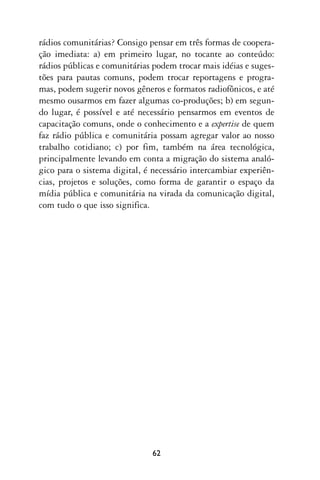 rádios comunitárias? Consigo pensar em três formas de coopera-
ção imediata: a) em primeiro lugar, no tocante ao conteúdo:
rádios públicas e comunitárias podem trocar mais idéias e suges-
tões para pautas comuns, podem trocar reportagens e progra-
mas, podem sugerir novos gêneros e formatos radiofônicos, e até
mesmo ousarmos em fazer algumas co-produções; b) em segun-
do lugar, é possível e até necessário pensarmos em eventos de
capacitação comuns, onde o conhecimento e a expertise de quem
faz rádio pública e comunitária possam agregar valor ao nosso
trabalho cotidiano; c) por fim, também na área tecnológica,
principalmente levando em conta a migração do sistema analó-
gico para o sistema digital, é necessário intercambiar experiên-
cias, projetos e soluções, como forma de garantir o espaço da
mídia pública e comunitária na virada da comunicação digital,
com tudo o que isso significa.




                              62
 