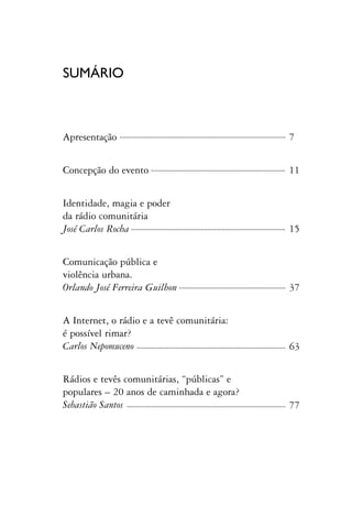 SUMÁRIO



Apresentação                                7


Concepção do evento                         11


Identidade, magia e poder
da rádio comunitária
José Carlos Rocha                           15


Comunicação pública e
violência urbana.
Orlando José Ferreira Guilhon               37


A Internet, o rádio e a tevê comunitária:
é possível rimar?
Carlos Nepomuceno                           63


Rádios e tevês comunitárias, “públicas” e
populares – 20 anos de caminhada e agora?
Sebastião Santos                            77
 