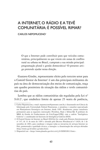 A INTERNET, O RÁDIO E A TEVÊ
    COMUNITÁRIA: É POSSÍVEL RIMAR?
    CARLOS NEPOMUCENO1




        O que a Internet pode contribuir para que veículos comu-
        nitários, principalmente os que vivem em zonas de conflito
        rural ou urbana no Brasil, cumpram a sua missão principal:
        programação plural e gestão democrática? O presente arti-
        go pretende ajudar nessa direção.

    Gustavo Gindre, representante eleito pelo terceiro setor para
o Comitê Gestor da Internet2 é um dos principais militantes do
país na área de democratização dos meios de comunicação, traça
um quadro pessimista da situação das rádios e tevês comunitá-
rias do país.
   Lembra que as rádios comunitárias são reguladas pela Lei nº
9.6123, que estabelece limite de apenas 25 watts de potência,
1. Carlos Nepomuceno, e-mail: nepomuceno@pontonet.com.br, é doutorando em Ciência da
   Informação pela Universidade Federal Fluminense, e jornalista e consultor especializado
   em Planejamento Estratégico em Internet, desde 1995. Atualmente, presta consultoria
   permanente para as seguintes instituições: Petrobras, Ibam e Sebrae-RJ. É professor do
   MBA de Gestão de Conhecimento do Crie/Coppe/UFRJ, com a cadeira “Inteligência
   Coletiva” e coordenador do Instituto de Inteligência Coletiva (ICO).
2. O Comitê Gestor da Internet no Brasil (CGI.br) foi criado pela Portaria Interministerial
   nº 147, de 31 de maio de 1995 e alterado pelo Decreto Presidencial nº 4.829, de 3 de
   setembro de 2003, para coordenar e integrar todas as iniciativas de serviços Internet no
   País, promovendo a qualidade técnica, a inovação e a disseminação dos serviços ofertados
   (http://www.cgi.br/sobre-cg/index.htm).
3. Disponível em: <https://www.planalto.gov.br/ccivil_03/LEIS/L9612.htm>.




                                           63
 
