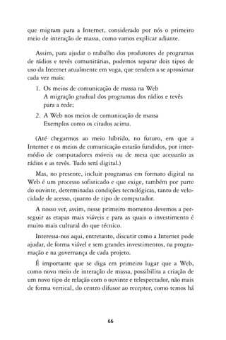 que migram para a Internet, considerado por nós o primeiro
meio de interação de massa, como vamos explicar adiante.

   Assim, para ajudar o trabalho dos produtores de programas
de rádios e tevês comunitárias, podemos separar dois tipos de
uso da Internet atualmente em voga, que tendem a se aproximar
cada vez mais:
   1. Os meios de comunicação de massa na Web
      A migração gradual dos programas dos rádios e tevês
      para a rede;
   2. A Web nos meios de comunicação de massa
      Exemplos como os citados acima.

   (Até chegarmos ao meio híbrido, no futuro, em que a
Internet e os meios de comunicação estarão fundidos, por inter-
médio de computadores móveis ou de mesa que acessarão as
rádios e as tevês. Tudo será digital.)
   Mas, no presente, incluir programas em formato digital na
Web é um processo sofisticado e que exige, também por parte
do ouvinte, determinadas condições tecnológicas, tanto de velo-
cidade de acesso, quanto de tipo de computador.
   A nosso ver, assim, nesse primeiro momento devemos a per-
seguir as etapas mais viáveis e para as quais o investimento é
muito mais cultural do que técnico.
   Interessa-nos aqui, entretanto, discutir como a Internet pode
ajudar, de forma viável e sem grandes investimentos, na progra-
mação e na governança de cada projeto.
   É importante que se diga em primeiro lugar que a Web,
como novo meio de interação de massa, possibilita a criação de
um novo tipo de relação com o ouvinte e telespectador, não mais
de forma vertical, do centro difusor ao receptor, como temos há



                              66
 