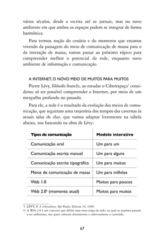 vários séculos, desde a escrita até os jornais, mas no novo
ambiente em que ambos os espaços podem se integrar de forma
harmônica.
   Para termos noção do cenário e do momento que estamos
vivendo da passagem do meio de comunicação de massa para o
da interação de massa, vamos passar ao próximo tópico para
compreender melhor o potencial da rede, enquanto novo
ambiente de informação e comunicação.


   A INTERNET, O NOVO MEIO DE MUITOS PARA MUITOS
   Pierre Lévy, filósofo francês, ao estudar o Ciberespaço5 consi-
derou só ser possível compreender a Internet, por meio de um
mergulho profundo no passado.
   Para ele, a rede é o resultado da evolução dos meios de comu-
nicação, que seguiram uma trajetória dos tempos das cavernas às
atuais salas de chat, que vamos adaptar livremente na tabela
abaixo, nos baseando na obra de Lévy:

     Tipos de comunicação                             Modelo interativo

     Comunicação oral                                 Um para um

     Comunicação escrita manual                       Um para alguns

     Comunicação escrita tipográfica                  Um para muitos

     Meios de comunicação de massa                    Um para milhões

     Web 1.0                                          Muitos para poucos

     Web 2.06 (momento atual)                         Muitos para muitos


5. LÉVY, P. A cibercultura. São Paulo: Editora 34, 1999.
6. A Web 2.0 é um conceito que define uma nova etapa da rede, na qual os usuários passam
   a ter ambientes, nos quais colocam diretamente e coletivamente o conteúdo.



                                          67
 