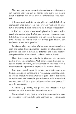 Notemos que para a comunicação oral era necessário que o
ser humano estivesse um de frente para outro, no mesmo
lugar e instante para que a troca de informações fosse possí-
vel.
   A humanidade evoluiu para ampliar a possibilidade de se
comunicar, mas sempre em um processo vertical: no qual
havia um centro difusor e milhares ou milhões de receptores.
   A Internet, com as novas tecnologias da rede, como as lis-
tas de discussão e salas de chat, por exemplo, criaram a possi-
bilidade da troca de informação, sem um centro difusor, o que
Lévy batizou de comunicação de muitos para muitos, um
fenômeno nunca antes possível.
   Ensaiamos algo parecido e tímido com os radioamadores,
com limitações de equipamentos e custos, até chegarmos pela
primeira vez, com a difusão da Internet, em canais abertos,
autogerenciáveis e horizontais, cada vez mais acessíveis.
   Hoje, interessados na criação de tilápias, por exemplo,
podem trocar informações na Web com pessoas de outros paí-
ses no mesmo ambiente, desde que tenham interesse sobre o
mesmo assunto e possam se expressar no mesmo idioma.
   Esse novo tipo de troca de mensagens permite que o ser
humano ganhe em dinamismo e velocidade, atraindo, assim,
os setores produtivos mais avançados para tirar os benefícios
do novo meio e envolvendo, gradualmente, toda a sociedade
em uma nova prática, o que explica o crescimento exponencial
da rede no planeta.
  A Internet, portanto, aos poucos, vai impondo a sua
maneira de ser e moldando a humanidade a ela.
   O que não deve ser visto, a princípio, como ameaça, mas,
ao contrário, oportunidade para exercício da comunicação



                              68
 