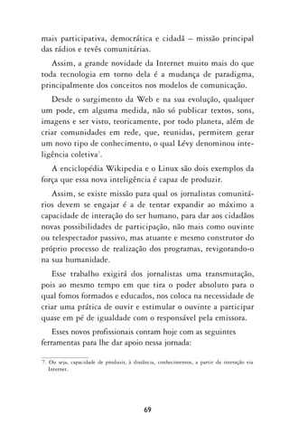 mais participativa, democrática e cidadã – missão principal
das rádios e tevês comunitárias.
   Assim, a grande novidade da Internet muito mais do que
toda tecnologia em torno dela é a mudança de paradigma,
principalmente dos conceitos nos modelos de comunicação.
   Desde o surgimento da Web e na sua evolução, qualquer
um pode, em alguma medida, não só publicar textos, sons,
imagens e ser visto, teoricamente, por todo planeta, além de
criar comunidades em rede, que, reunidas, permitem gerar
um novo tipo de conhecimento, o qual Lévy denominou inte-
ligência coletiva7.
   A enciclopédia Wikipedia e o Linux são dois exemplos da
força que essa nova inteligência é capaz de produzir.
   Assim, se existe missão para qual os jornalistas comunitá-
rios devem se engajar é a de tentar expandir ao máximo a
capacidade de interação do ser humano, para dar aos cidadãos
novas possibilidades de participação, não mais como ouvinte
ou telespectador passivo, mas atuante e mesmo construtor do
próprio processo de realização dos programas, revigorando-o
na sua humanidade.
   Esse trabalho exigirá dos jornalistas uma transmutação,
pois ao mesmo tempo em que tira o poder absoluto para o
qual fomos formados e educados, nos coloca na necessidade de
criar uma prática de ouvir e estimular o ouvinte a participar
quase em pé de igualdade com o responsável pela emissora.
    Esses novos profissionais contam hoje com as seguintes
ferramentas para lhe dar apoio nessa jornada:

7. Ou seja, capacidade de produzir, à distância, conhecimentos, a partir da interação via
   Internet.




                                          69
 