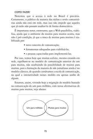 COMO FAZER?
    Notemos que o acesso à rede no Brasil é precário.
Certamente, o público da maioria das rádios e tevês comunitá-
rias ainda não está em rede, mas isso não impede que aqueles
que já estão não possam usufruí-la de forma democrática.
    É importante notar, entretanto, que a Web possibilita, viabi-
liza, ajuda que o ambiente do muitos para muitos ocorra, mas
não é pré-condição, já que a troca de muitos para muitos é via-
bilizada por:
           • novo conceito de comunicação;
           • ferramentas adequadas para viabilizá-lo;
           • e pessoas capacitadas para implementá-las.
   Por isso, vemos hoje que muitos websites, mesmo estando em
rede, espelham-se no modelo de comunicação anterior do um
para muitos, não usufruindo da possibilidade de muitos para
muitos, pois a formação da maioria de nós jornalistas ainda é no
modelo clássico, de quando cursávamos a escola de comunicação,
na qual a interatividade nesses moldes era apenas sonho de
alguns.
   Estamos, assim, vivendo hoje a migração do modelo baseado
na comunicação do um para milhões, com novas alternativas de
muitos para muitos, veja abaixo:




              Um para milhões.        Muitos para muitos.




                                 72
 