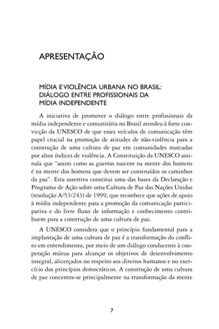 APRESENTAÇÃO


   MÍDIA E VIOLÊNCIA URBANA NO BRASIL:
   DIÁLOGO ENTRE PROFISSIONAIS DA
   MÍDIA INDEPENDENTE
    A iniciativa de promover o diálogo entre profissionais da
mídia independente e comunitária no Brasil atendeu à forte con-
vicção da UNESCO de que esses veículos de comunicação têm
papel crucial na promoção de atitudes de não-violência para a
construção de uma cultura de paz em comunidades marcadas
por altos índices de violência. A Constituição da UNESCO assi-
nala que “assim como as guerras nascem na mente dos homens
é na mente dos homens que devem ser construídos os caminhos
da paz”. Esta assertiva constitui uma das bases da Declaração e
Programa de Ação sobre uma Cultura de Paz das Nações Unidas
(resolução A/53/243) de 1999, que reconhece que ações de apoio
à mídia independente para a promoção da comunicação partici-
pativa e do livre fluxo de informação e conhecimento contri-
buem para a construção de uma cultura de paz.
   A UNESCO considera que o princípio fundamental para a
implantação de uma cultura de paz é a transformação do confli-
to em entendimento, por meio de um diálogo conducente à coo-
peração mútua para alcançar os objetivos de desenvolvimento
integral, alicerçados no respeito aos direitos humanos e no exer-
cício dos princípios democráticos. A construção de uma cultura
de paz concentra-se principalmente na transformação da mente




                               7
 
