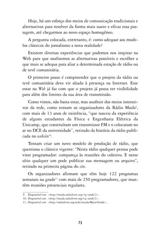 Hoje, há um esforço dos meios de comunicação tradicionais e
alternativos para resolver da forma mais suave e eficaz essa pas-
sagem, até chegarmos ao novo espaço homogêneo.
   A pergunta colocada, entretanto, é: como adequar aos mode-
los clássicos do jornalismo a nova realidade?
   Existem diversas experiências que podemos nos inspirar na
Web para que analisemos as alternativas possíveis e escolher a
que mais se adequa para aliar a determinada estação de rádio ou
de tevê comunitária.
   O primeiro passo é compreender que o projeto da rádio ou
tevê comunitária deve vir aliado à presença na Internet. Esse
estar na Web já faz com que o projeto já possa ter visibilidade
para além dos limites da sua área de transmissão.
   Como vimos, não basta estar, mas usufruir dos meios interati-
vos da rede, como tentam os organizadores da Rádio Muda9,
com mais de 13 anos de existência, “que nasceu da experiência
de alguns estudantes da Física e Engenharia Elétrica da
Unicamp, que construíram um transmissor FM e o colocaram no
ar no DCE da universidade”, retirado da história da rádio publi-
cada no website10.
    Tentam criar um novo modelo de produção de rádio, que
questiona o clássico vigente: “Nesta rádio qualquer pessoa pode
virar programador: compareça às reuniões do coletivo. E neste
sítio qualquer um pode publicar sua mensagem ou arquivo”,
retirado na primeira página do site.
   Os organizadores afirmam que têm hoje 122 programas
semanais na grade11 com mais de 250 programadores, que man-
têm reuniões presenciais regulares.
9. Disponível em: <http://muda.radiolivre.org/?q=node/2>.
10. Disponível em: <http://muda.radiolivre.org/?q=node/2>.
11. Disponível em: <http://radiolivre.org/wiki/muda/Main/Grade>.




                                         73
 
