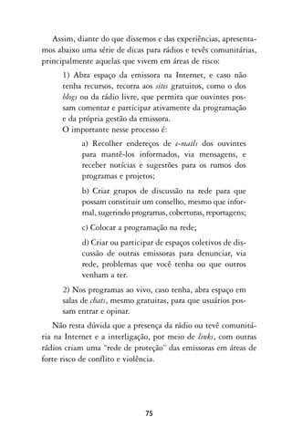 Assim, diante do que dissemos e das experiências, apresenta-
mos abaixo uma série de dicas para rádios e tevês comunitárias,
principalmente aquelas que vivem em áreas de risco:
      1) Abra espaço da emissora na Internet, e caso não
      tenha recursos, recorra aos sites gratuitos, como o dos
      blogs ou da rádio livre, que permita que ouvintes pos-
      sam comentar e participar ativamente da programação
      e da própria gestão da emissora.
      O importante nesse processo é:
           a) Recolher endereços de e-mails dos ouvintes
           para mantê-los informados, via mensagens, e
           receber notícias e sugestões para os rumos dos
           programas e projetos;
           b) Criar grupos de discussão na rede para que
           possam constituir um conselho, mesmo que infor-
           mal, sugerindo programas, coberturas, reportagens;
           c) Colocar a programação na rede;
           d) Criar ou participar de espaços coletivos de dis-
           cussão de outras emissoras para denunciar, via
           rede, problemas que você tenha ou que outros
           venham a ter.
      2) Nos programas ao vivo, caso tenha, abra espaço em
      salas de chats, mesmo gratuitas, para que usuários pos-
      sam entrar e opinar.
    Não resta dúvida que a presença da rádio ou tevê comunitá-
ria na Internet e a interligação, por meio de links, com outras
rádios criam uma “rede de proteção” das emissoras em áreas de
forte risco de conflito e violência.




                              75
 