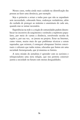 Nesses casos, tenha ainda mais cuidado na identificação das
pessoas ao fazer uma denúncia, por exemplo.
   Seja o primeiro a avisar a todos para que não se exponham
sem necessidade, colocando fotos, endereços verdadeiros, além
do cuidado de proteger ao máximo o anonimato de cada um,
quando esse se tornar necessário.
   Experiências na rede e a criação de comunidades podem desem-
bocar no incentivo do surgimento e estímulo a repórteres popu-
lares, por meio de cursos a distância, envolvendo escolas da
região e, por sua vez, os jovens no projeto. Estar na Internet,
como vimos, muito mais do que problemas técnicos a serem
superados, que existem, é conseguir ultrapassar limites concei-
tuais e culturais que todos temos, educados que fomos em uma
sociedade hierarquizada, que já mostrou os limites.
   A nova missão do jornalista é aprender com os ouvintes e
telespectadores uma nova relação, que nos permita construir
juntos a sociedade no futuro com menos desigualdades.




                              76
 