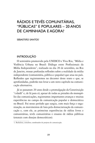 RÁDIOS E TEVÊS COMUNITÁRIAS,
    “PÚBLICAS” E POPULARES – 20 ANOS
    DE CAMINHADA E AGORA?

    SEBASTIÃO SANTOS1




    INTRODUÇÃO
   O seminário promovido pela UNESCO e Viva Rio, “Mídia e
Violência Urbana no Brasil: Diálogo entre Profissionais da
Mídia Independente”, realizado no dia 20 de setembro, no Rio
de Janeiro, trouxe profundas reflexões sobre a realidade da mídia
independente (comunitária, pública e popular) que atua no país.
Reflexões que registraremos no decorrer deste texto e que, se
aprofundadas, poderão nos levar a um novo capítulo na comuni-
cação alternativa.
    Já se passaram 20 anos desde a promulgação da Constituição
“cidadã” e, de lá para cá, apesar de todas as pressões do monopó-
lio das comunicações, registramos importantes avanços e muitas
experiências no campo da comunicação popular e democrática
no Brasil. Foi nesse período que surgiu, com mais força e orga-
nização, os movimentos de luta pela democratização da comuni-
cação e, com ele, as primeiras experiências de rádios livres e
comunitárias, tevês comunitárias e ensaios de rádios públicas
(estatais com desejos democráticos).
1. Radialista, consultor, coordenador de projetos de comunicação.




                                             77
 
