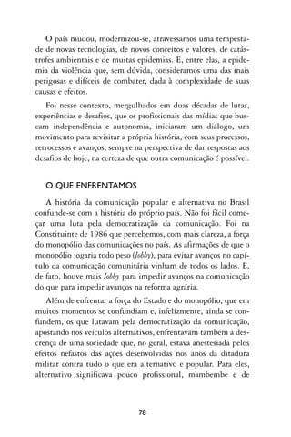 O país mudou, modernizou-se, atravessamos uma tempesta-
de de novas tecnologias, de novos conceitos e valores, de catás-
trofes ambientais e de muitas epidemias. E, entre elas, a epide-
mia da violência que, sem dúvida, consideramos uma das mais
perigosas e difíceis de combater, dada à complexidade de suas
causas e efeitos.
   Foi nesse contexto, mergulhados em duas décadas de lutas,
experiências e desafios, que os profissionais das mídias que bus-
cam independência e autonomia, iniciaram um diálogo, um
movimento para revisitar a própria história, com seus processos,
retrocessos e avanços, sempre na perspectiva de dar respostas aos
desafios de hoje, na certeza de que outra comunicação é possível.


   O QUE ENFRENTAMOS
   A história da comunicação popular e alternativa no Brasil
confunde-se com a história do próprio país. Não foi fácil come-
çar uma luta pela democratização da comunicação. Foi na
Constituinte de 1986 que percebemos, com mais clareza, a força
do monopólio das comunicações no país. As afirmações de que o
monopólio jogaria todo peso (lobby), para evitar avanços no capí-
tulo da comunicação comunitária vinham de todos os lados. E,
de fato, houve mais lobby para impedir avanços na comunicação
do que para impedir avanços na reforma agrária.
   Além de enfrentar a força do Estado e do monopólio, que em
muitos momentos se confundiam e, infelizmente, ainda se con-
fundem, os que lutavam pela democratização da comunicação,
apostando nos veículos alternativos, enfrentavam também a des-
crença de uma sociedade que, no geral, estava anestesiada pelos
efeitos nefastos das ações desenvolvidas nos anos da ditadura
militar contra tudo o que era alternativo e popular. Para eles,
alternativo significava pouco profissional, mambembe e de



                               78
 