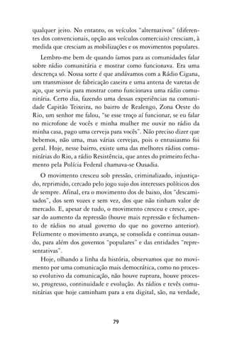 qualquer jeito. No entanto, os veículos “alternativos” (diferen-
tes dos convencionais, opção aos veículos comerciais) cresciam, à
medida que cresciam as mobilizações e os movimentos populares.
   Lembro-me bem de quando íamos para as comunidades falar
sobre rádio comunitária e mostrar como funcionava. Era uma
descrença só. Nossa sorte é que andávamos com a Rádio Cigana,
um transmissor de fabricação caseira e uma antena de varetas de
aço, que servia para mostrar como funcionava uma rádio comu-
nitária. Certo dia, fazendo uma dessas experiências na comuni-
dade Capitão Teixeira, no bairro de Realengo, Zona Oeste do
Rio, um senhor me falou, “se esse troço aí funcionar, se eu falar
no microfone de vocês e minha mulher me ouvir no rádio da
minha casa, pago uma cerveja para vocês”. Não preciso dizer que
bebemos, não uma, mas várias cervejas, pois o entusiasmo foi
geral. Hoje, nesse bairro, existe uma das melhores rádios comu-
nitárias do Rio, a rádio Resistência, que antes do primeiro fecha-
mento pela Polícia Federal chamava-se Ousadia.
    O movimento cresceu sob pressão, criminalizado, injustiça-
do, reprimido, cercado pelo jogo sujo dos interesses políticos dos
de sempre. Afinal, era o movimento dos de baixo, dos “descami-
sados”, dos sem vozes e sem vez, dos que não tinham valor de
mercado. E, apesar de tudo, o movimento cresceu e cresce, ape-
sar do aumento da repressão (houve mais repressão e fechamen-
to de rádios no atual governo do que no governo anterior).
Felizmente o movimento avança, se consolida e continua ousan-
do, para além dos governos “populares” e das entidades “repre-
sentativas”.
    Hoje, olhando a linha da história, observamos que no movi-
mento por uma comunicação mais democrática, como no proces-
so evolutivo da comunicação, não houve ruptura, houve proces-
so, progresso, continuidade e evolução. As rádios e tevês comu-
nitárias que hoje caminham para a era digital, são, na verdade,



                               79
 