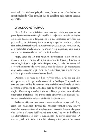 resultado das rádios cipós, de poste, de cornetas e das inúmeras
experiências de vídeo popular que se espalhou pelo país na década
de 1980.


   O QUE CONSTRUÍMOS
    Os veículos comunitários e alternativos estabeleceram novos
paradigmas na comunicação brasileira, seja com relação à criação
de novos formatos e linguagens ou na fantástica inversão da
pirâmide, permitindo que antes, os que apenas ouviam, pudes-
sem falar, interferindo diretamente na programação levada ao ar,
e, a partir daí, modificando, de maneira significativa, as relações
sociais das comunidades onde estão instaladas.
   Hoje, cerca de 15 mil veículos alternativos estão no ar, a
maioria ainda à espera de uma autorização formal. Embora a
autorização formal seja muito importante, o mais importante é
o reconhecimento do povo que, antes do Estado, já reconheceu
esses veículos como legítimos e fundamentais para a vida comu-
nitária e para o desenvolvimento local.
   Ousamos dizer que as rádios e tevês comunitárias são capazes
de operar e estão operando verdadeiros “milagres”, quando de
fato são construídas de maneira democrática, envolvendo os mais
diversos segmentos da localidade sem nenhum tipo de discrimi-
nação. São elas que estão fazendo a diferença nas comunidades
onde estão instaladas, nos permitindo observar as mudanças cul-
turais, econômicas, sociais, políticas e ambientais.
   Podemos afirmar que, com o advento desses novos veículos,
além das mudanças diretas nas relações comunitárias, houve
também uma substancial mudança no mercado. Com a chegada
das novas emissoras verificou-se um aquecimento na indústria
de eletroeletrônicos com o surgimento de novas empresas. O
mesmo podemos dizer da indústria fonográfica que encontra nas



                                80
 