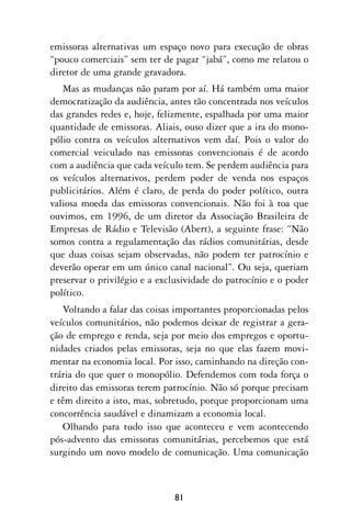 emissoras alternativas um espaço novo para execução de obras
“pouco comerciais” sem ter de pagar “jabá”, como me relatou o
diretor de uma grande gravadora.
   Mas as mudanças não param por aí. Há também uma maior
democratização da audiência, antes tão concentrada nos veículos
das grandes redes e, hoje, felizmente, espalhada por uma maior
quantidade de emissoras. Aliais, ouso dizer que a ira do mono-
pólio contra os veículos alternativos vem daí. Pois o valor do
comercial veiculado nas emissoras convencionais é de acordo
com a audiência que cada veículo tem. Se perdem audiência para
os veículos alternativos, perdem poder de venda nos espaços
publicitários. Além é claro, de perda do poder político, outra
valiosa moeda das emissoras convencionais. Não foi à toa que
ouvimos, em 1996, de um diretor da Associação Brasileira de
Empresas de Rádio e Televisão (Abert), a seguinte frase: “Não
somos contra a regulamentação das rádios comunitárias, desde
que duas coisas sejam observadas, não podem ter patrocínio e
deverão operar em um único canal nacional”. Ou seja, queriam
preservar o privilégio e a exclusividade do patrocínio e o poder
político.
   Voltando a falar das coisas importantes proporcionadas pelos
veículos comunitários, não podemos deixar de registrar a gera-
ção de emprego e renda, seja por meio dos empregos e oportu-
nidades criados pelas emissoras, seja no que elas fazem movi-
mentar na economia local. Por isso, caminhando na direção con-
trária do que quer o monopólio. Defendemos com toda força o
direito das emissoras terem patrocínio. Não só porque precisam
e têm direito a isto, mas, sobretudo, porque proporcionam uma
concorrência saudável e dinamizam a economia local.
   Olhando para tudo isso que aconteceu e vem acontecendo
pós-advento das emissoras comunitárias, percebemos que está
surgindo um novo modelo de comunicação. Uma comunicação



                              81
 