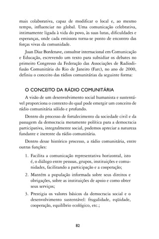 mais colaborativa, capaz de modificar o local e, ao mesmo
tempo, influenciar no global. Uma comunicação celebrativa,
intimamente ligada à vida do povo, às suas lutas, dificuldades e
esperanças, onde cada emissora torna-se ponto de encontro das
forças vivas da comunidade.
   Juan Diaz Bordenave, consultor internacional em Comunicação
e Educação, escrevendo um texto para subsidiar os debates no
primeiro Congresso da Federação das Associações de Radiodi-
fusão Comunitária do Rio de Janeiro (Farc), no ano de 2000,
definiu o conceito das rádios comunitárias da seguinte forma:


   O CONCEITO DA RÁDIO COMUNITÁRIA
   A visão de um desenvolvimento social humanista e sustentá-
vel proporciona o contexto do qual pode emergir um conceito de
rádio comunitária sólido e profundo.
   Dentro do processo de fortalecimento da sociedade civil e da
passagem da democracia meramente política para a democracia
participativa, integralmente social, podemos apreciar a natureza
fundante e inerente da rádio comunitária.
   Dentro desse histórico processo, a rádio comunitária, entre
outras funções:
   1. Facilita a comunicação representativa horizontal, isto
      é, o diálogo entre pessoas, grupos, instituições e comu-
      nidades, facilitando a participação e a cooperação;
   2. Mantém a população informada sobre seus direitos e
      obrigações, sobre as instituições de apoio e como obter
      seus serviços;
   3. Prestigia os valores básicos da democracia social e o
      desenvolvimento sustentável: frugalidade, eqüidade,
      cooperação, equilíbrio ecológico, etc.;



                               82
 