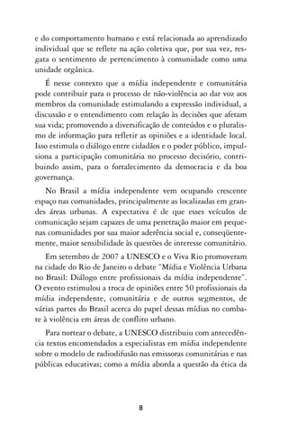e do comportamento humano e está relacionada ao aprendizado
individual que se reflete na ação coletiva que, por sua vez, res-
gata o sentimento de pertencimento à comunidade como uma
unidade orgânica.
   É nesse contexto que a mídia independente e comunitária
pode contribuir para o processo de não-violência ao dar voz aos
membros da comunidade estimulando a expressão individual, a
discussão e o entendimento com relação às decisões que afetam
sua vida; promovendo a diversificação de conteúdos e o pluralis-
mo de informação para refletir as opiniões e a identidade local.
Isso estimula o diálogo entre cidadãos e o poder público, impul-
siona a participação comunitária no processo decisório, contri-
buindo assim, para o fortalecimento da democracia e da boa
governança.
   No Brasil a mídia independente vem ocupando crescente
espaço nas comunidades, principalmente as localizadas em gran-
des áreas urbanas. A expectativa é de que esses veículos de
comunicação sejam capazes de uma penetração maior em peque-
nas comunidades por sua maior aderência social e, conseqüente-
mente, maior sensibilidade às questões de interesse comunitário.
   Em setembro de 2007 a UNESCO e o Viva Rio promoveram
na cidade do Rio de Janeiro o debate “Mídia e Violência Urbana
no Brasil: Diálogo entre profissionais da mídia independente”.
O evento estimulou a troca de opiniões entre 50 profissionais da
mídia independente, comunitária e de outros segmentos, de
várias partes do Brasil acerca do papel dessas mídias no comba-
te à violência em áreas de conflito urbano.
   Para nortear o debate, a UNESCO distribuiu com antecedên-
cia textos encomendados a especialistas em mídia independente
sobre o modelo de radiodifusão nas emissoras comunitárias e nas
públicas educativas; como a mídia aborda a questão da ética da




                               8
 