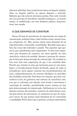 objetivos definidos: fazer proselitismo dessa ou daquela religião,
desse ou daquele político ou apenas disputar o mercado.
Sabemos que não existem emissoras prontas. Elas estão vivendo
um rico processo de descoberta, fazendo mudanças e, ao mesmo
tempo, se modificando, em uma dinâmica própria, despreten-
siosa, mas ousada.


   O QUE DEIXAMOS DE CONSTRUIR
    Nesses 20 anos de movimento, de experimentos no campo da
comunicação, podemos listar, como fizemos acima, muitos avan-
ços, progressos, etc. Mas, muitas outras coisas deixaram de ser
experimentadas, construídas, consolidadas. Reconhecemos que a
lista das coisas não realizadas é grande. Vou registrar aqui ape-
nas as que consideramos mais importantes. A coisa mais impor-
tante que deixamos de construir, em nossa opinião, foi uma
consciência coletiva de unidade, durante o processo de constru-
ção da luta pela democratização da comunicação. Ter unidade na
luta teria sido mais importante do que o seu resultado final.
Percebi que, durante os anos que lutávamos para ter uma legis-
lação e o reconhecimento formal do Estado, apesar de todas as
divergências, havia algum consenso nos encaminhamentos das
lutas, independentemente da corrente ideológica ou partidária
das entidades envolvidas. Essa busca de consenso, que dava con-
sistência à luta, fez germinar uma semente de consciência cole-
tiva que se cultivada, sem dúvida, teria levado o movimento à
construção de unidade, possibilitando outros avanços na luta
pela democratização da comunicação. Infelizmente os vícios das
disputas internas dos partidos e correntes do sindicalismo, trazi-
dos para dentro do movimento, no momento em que ele come-
çava crescer, fez que muitas coisas deixassem de ser construídas
e consolidadas. Prova disso é que o governo e as forças conservadoras



                                 84
 