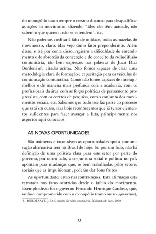 do monopólio usam sempre o mesmo discurso para desqualificar
as ações do movimento, dizendo: “Eles não têm unidade, não
sabem o que querem, não se entendem”, etc.
   Não podemos creditar à falta de unidade, todas as mazelas do
movimento, claro. Mas vejo como fator preponderante. Além
disso, e até por conta disso, registro a dificuldade de entendi-
mento e de absorção da concepção e do conceito da radiodifusão
comunitária, tão bem expressos nas palavras de Juan Diaz
Bordenave3, citadas acima. Não fomos capazes de criar uma
metodologia clara de formação e capacitação para os veículos de
comunicação comunitária. Como não fomos capazes de interagir
melhor e de maneira mais profunda com a academia, com os
profissionais da área, com as forças políticas de pensamento pro-
gressista, com os centros de pesquisa, com o conjunto dos movi-
mentos sociais, etc. Sabemos que tudo isso faz parte do processo
que está em curso, mas hoje reconhecemos que já temos elemen-
tos suficientes para fazer avançar a luta, principalmente nos
aspectos aqui colocados.

   AS NOVAS OPORTUNIDADES
   São inúmeras e incontáveis as oportunidades que a comuni-
cação alternativa tem no Brasil de hoje. Se, por um lado, não há
definição de uma política clara para este setor por parte do
governo, por outro lado, a conjuntura social e política no país
apontam para mudanças que, se bem trabalhadas pelos setores
sociais que as impulsionam, poderão dar bons frutos.
   As oportunidades estão nas contradições. Esta afirmação está
retratada nos fatos ocorridos desde o início do movimento.
Exemplo disso foi o governo Fernando Henrique Cardoso, que,
embora comprometido com o monopólio (como outros governos),
3. BORDENAVE, J. D. O conceito da rádio comunitária. [Colômbia]: Farc, 2000.




                                          85
 